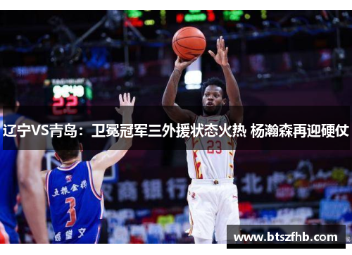 辽宁VS青岛：卫冕冠军三外援状态火热 杨瀚森再迎硬仗